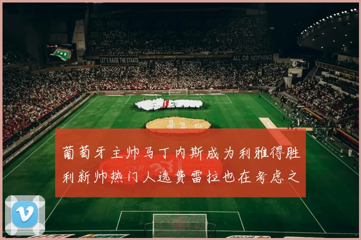 葡萄牙主帅马丁内斯成为利雅得胜利新帅热门人选费雷拉也在考虑之中