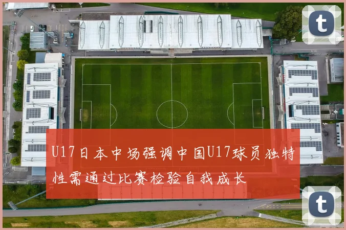 U17日本中场强调中国U17球员独特性需通过比赛检验自我成长