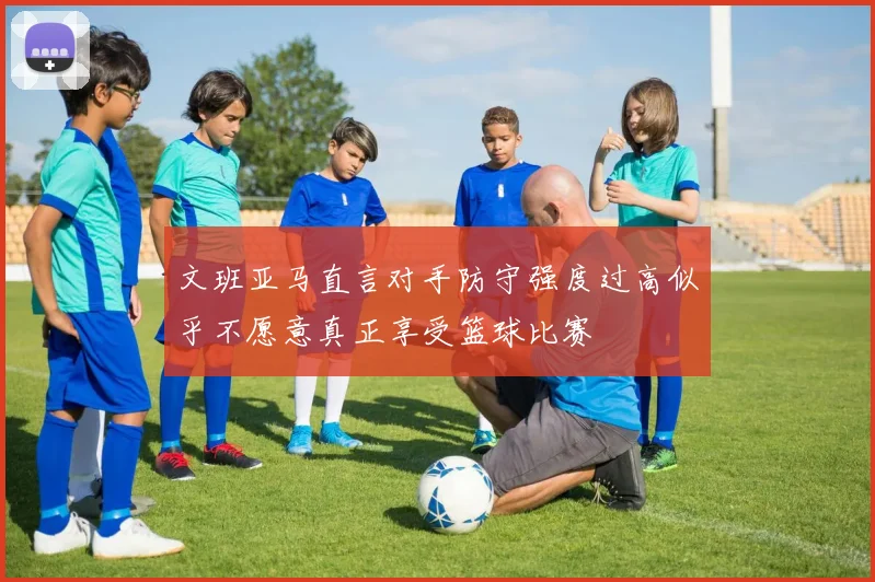 文班亚马直言对手防守强度过高似乎不愿意真正享受篮球比赛