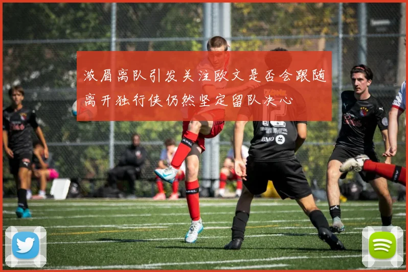 浓眉离队引发关注欧文是否会跟随离开独行侠仍然坚定留队决心