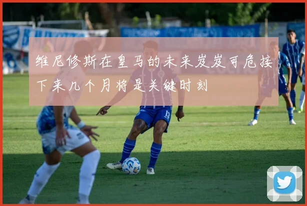维尼修斯在皇马的未来岌岌可危接下来几个月将是关键时刻