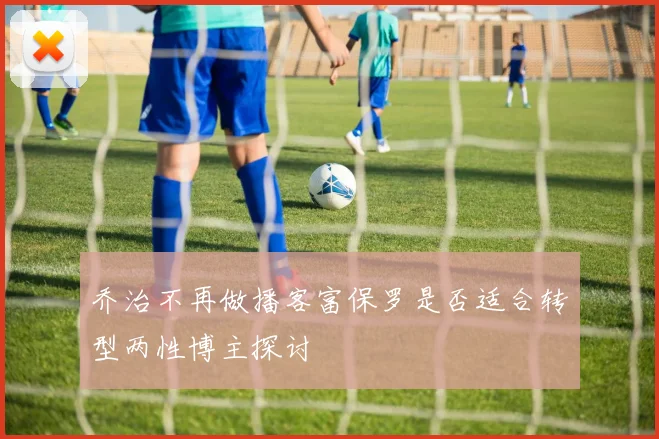 乔治不再做播客富保罗是否适合转型两性博主探讨