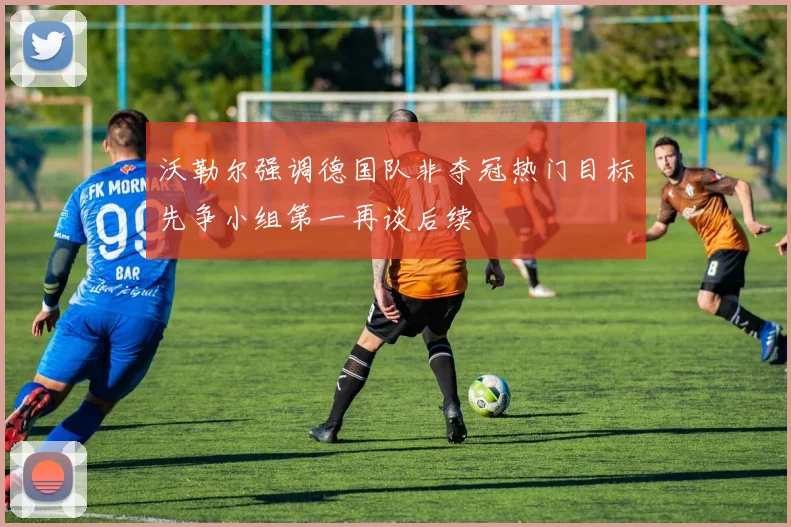 沃勒尔强调德国队非夺冠热门目标先争小组第一再谈后续