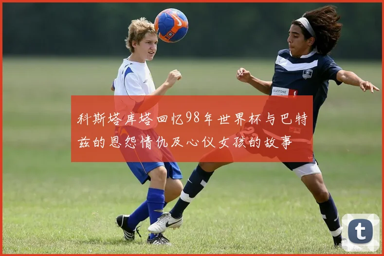 科斯塔库塔回忆98年世界杯与巴特兹的恩怨情仇及心仪女孩的故事
