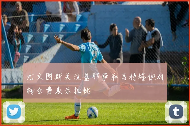 尤文图斯关注基耶萨和马特塔但对转会费表示担忧