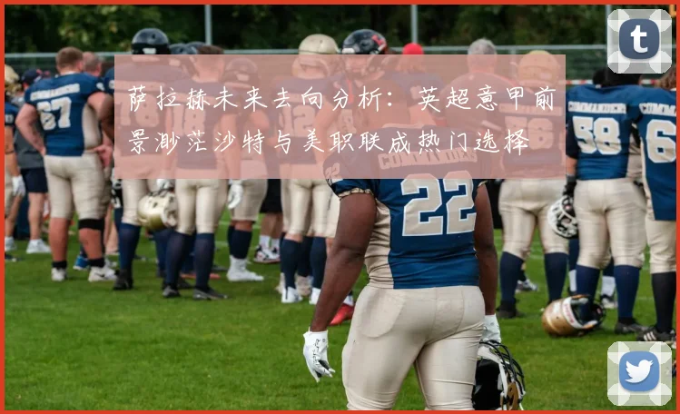 萨拉赫未来去向分析：英超意甲前景渺茫沙特与美职联成热门选择