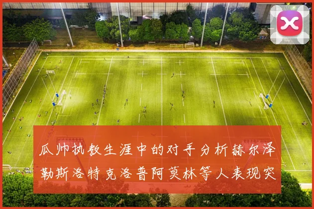 瓜帅执教生涯中的对手分析赫尔泽勒斯洛特克洛普阿莫林等人表现突出