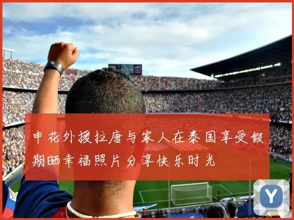 申花外援拉唐与家人在泰国享受假期晒幸福照片分享快乐时光