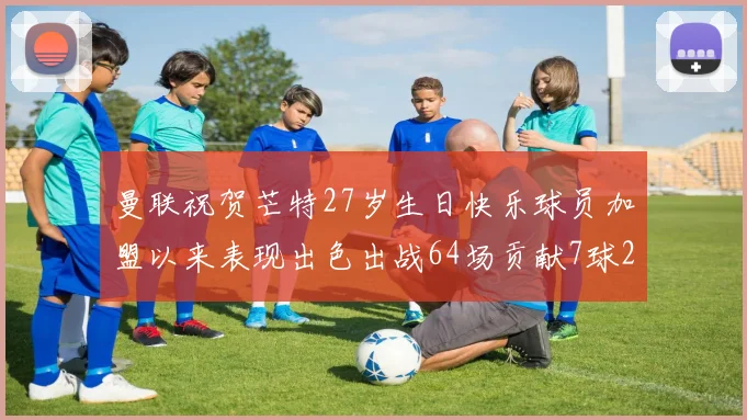 曼联祝贺芒特27岁生日快乐球员加盟以来表现出色出战64场贡献7球2助