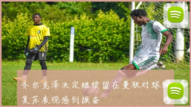 齐尔克泽决定继续留在曼联对球队复苏表现感到振奋