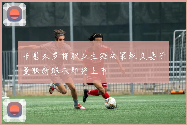 卡塞米罗将职业生涯决策权交妻子曼联新球衣即将上市