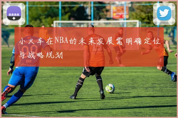 小火车在NBA的未来发展需明确定位与战略规划