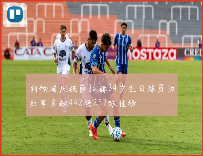 利物浦庆祝萨拉赫34岁生日球员为红军贡献442场257球佳绩
