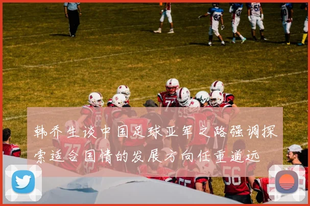 韩乔生谈中国足球亚军之路强调探索适合国情的发展方向任重道远
