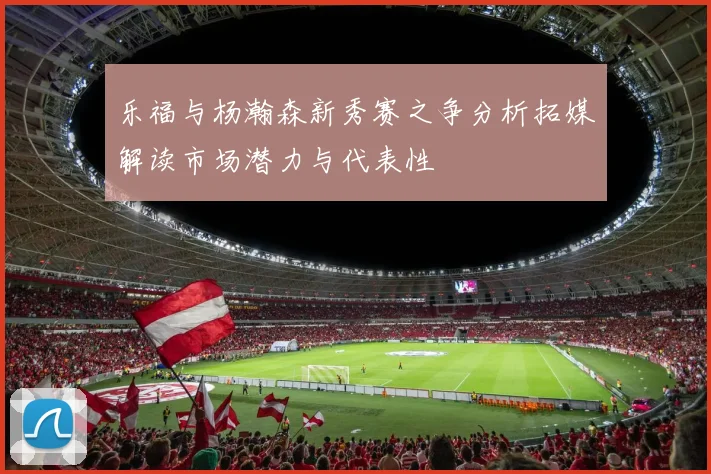乐福与杨瀚森新秀赛之争分析拓媒解读市场潜力与代表性