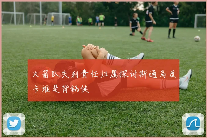 火箭队失利责任归属探讨斯通乌度卡谁是背锅侠