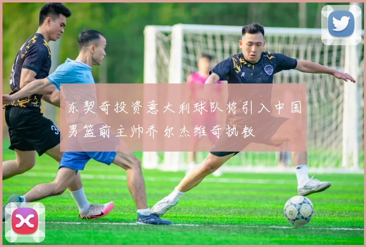 东契奇投资意大利球队将引入中国男篮前主帅乔尔杰维奇执教