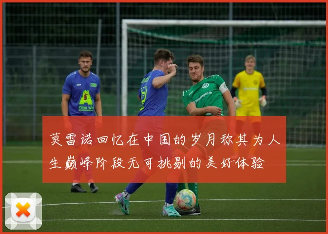 莫雷诺回忆在中国的岁月称其为人生巅峰阶段无可挑剔的美好体验