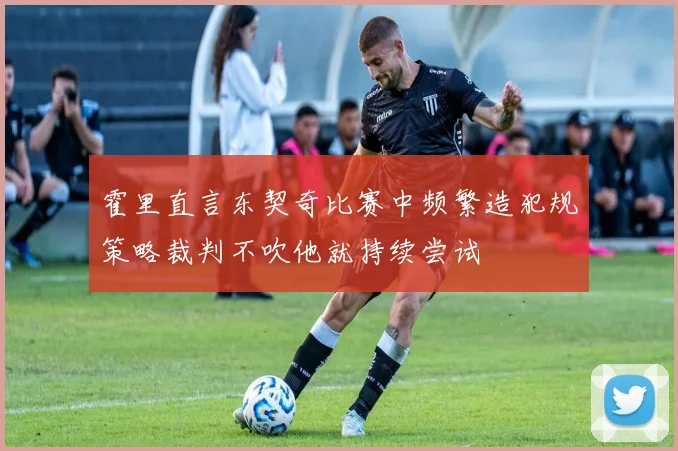 霍里直言东契奇比赛中频繁造犯规策略裁判不吹他就持续尝试