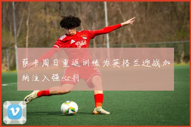 萨卡周日重返训练为英格兰迎战加纳注入强心剂