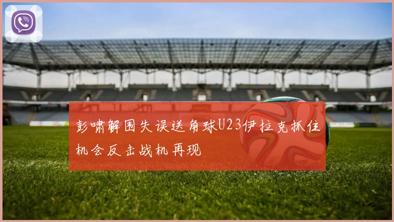 彭啸解围失误送角球U23伊拉克抓住机会反击战机再现
