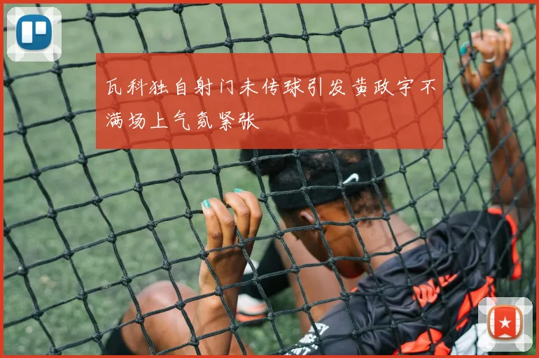 瓦科独自射门未传球引发黄政宇不满场上气氛紧张